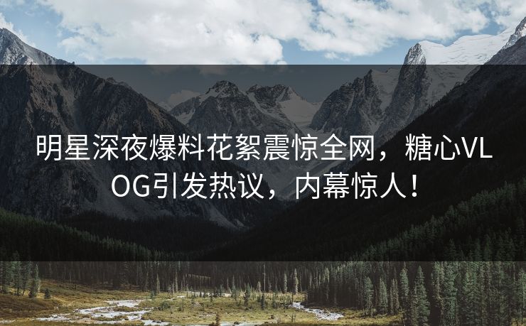 明星深夜爆料花絮震惊全网，糖心VLOG引发热议，内幕惊人！