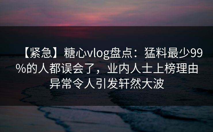 【紧急】糖心vlog盘点：猛料最少99%的人都误会了，业内人士上榜理由异常令人引发轩然大波