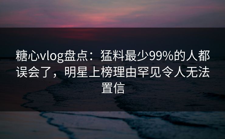 糖心vlog盘点：猛料最少99%的人都误会了，明星上榜理由罕见令人无法置信