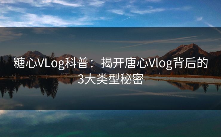 糖心VLog科普：揭开唐心Vlog背后的3大类型秘密