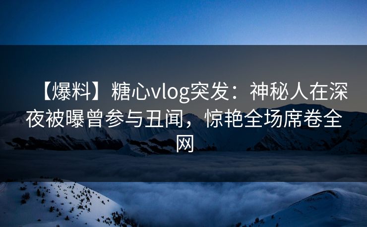 【爆料】糖心vlog突发：神秘人在深夜被曝曾参与丑闻，惊艳全场席卷全网