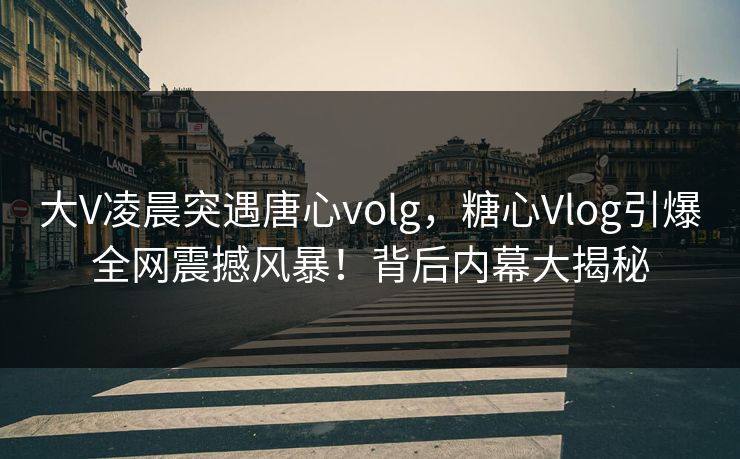 大V凌晨突遇唐心volg，糖心Vlog引爆全网震撼风暴！背后内幕大揭秘