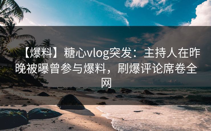 【爆料】糖心vlog突发：主持人在昨晚被曝曾参与爆料，刷爆评论席卷全网