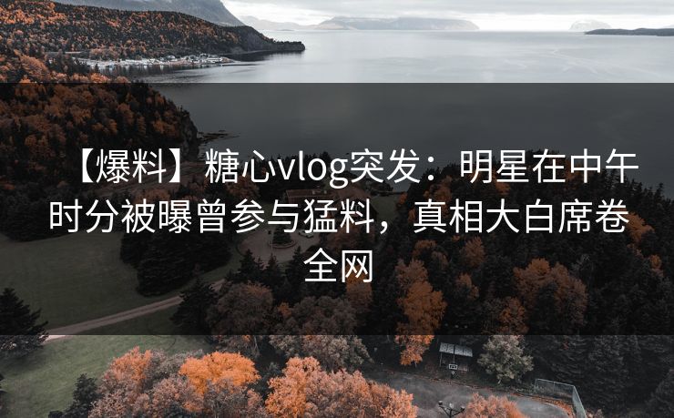 【爆料】糖心vlog突发：明星在中午时分被曝曾参与猛料，真相大白席卷全网