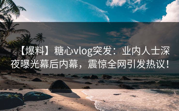 【爆料】糖心vlog突发：业内人士深夜曝光幕后内幕，震惊全网引发热议！