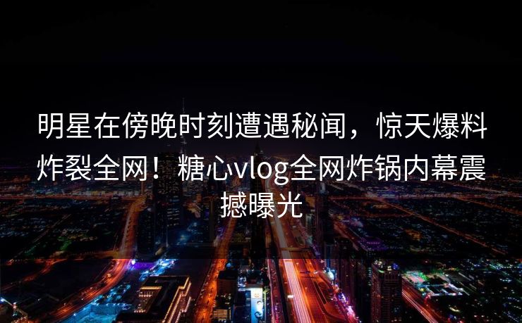 明星在傍晚时刻遭遇秘闻，惊天爆料炸裂全网！糖心vlog全网炸锅内幕震撼曝光