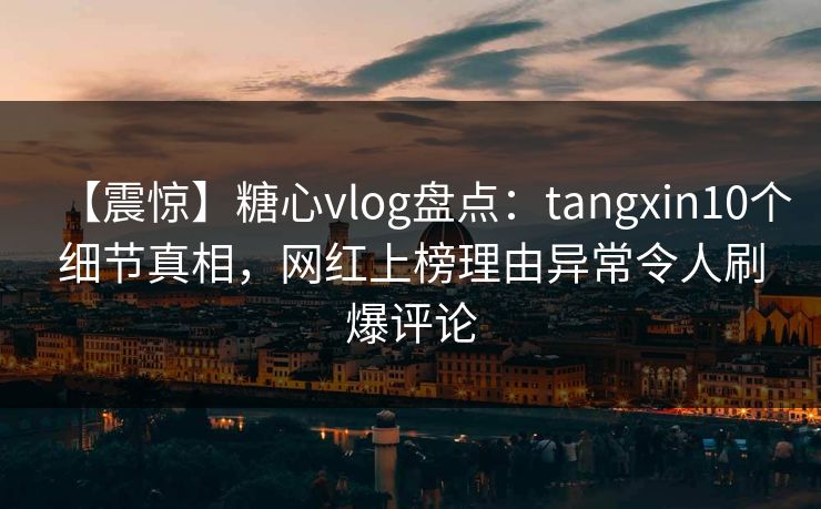 【震惊】糖心vlog盘点：tangxin10个细节真相，网红上榜理由异常令人刷爆评论