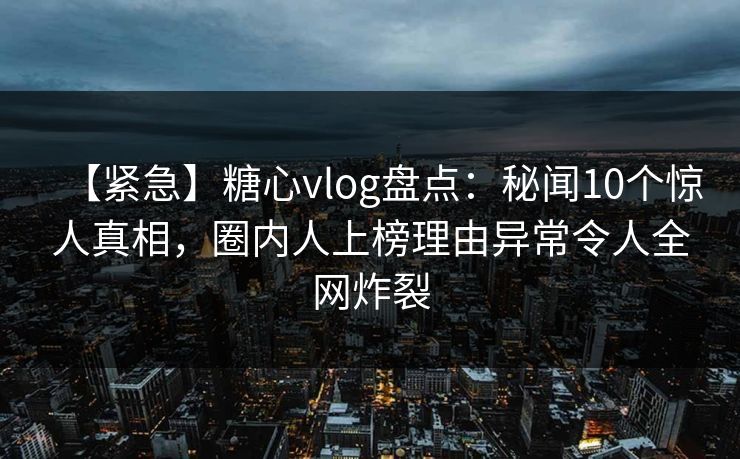 【紧急】糖心vlog盘点：秘闻10个惊人真相，圈内人上榜理由异常令人全网炸裂