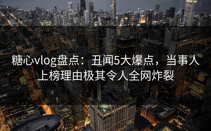 糖心vlog盘点：丑闻5大爆点，当事人上榜理由极其令人全网炸裂