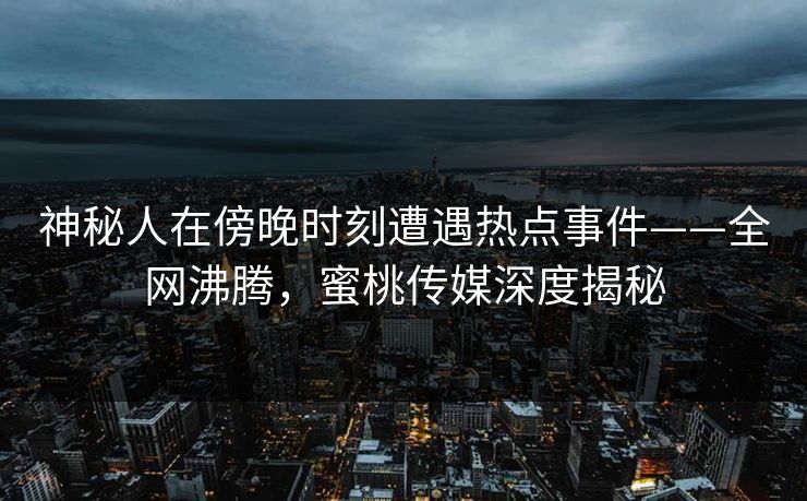 神秘人在傍晚时刻遭遇热点事件——全网沸腾，蜜桃传媒深度揭秘