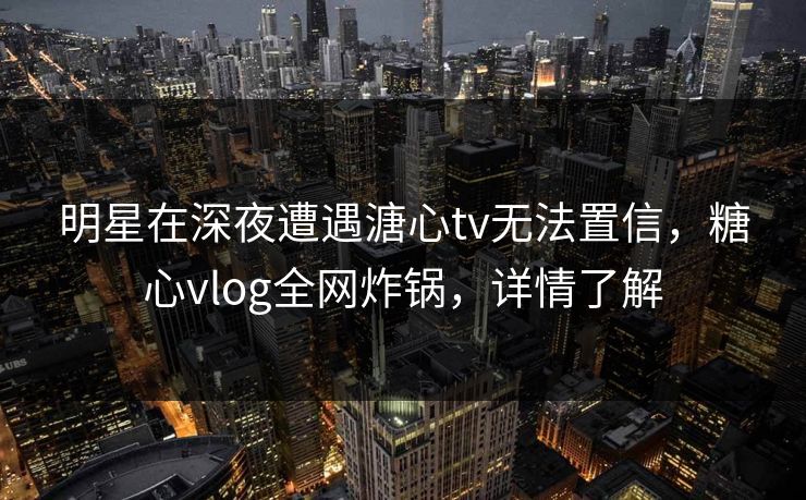 明星在深夜遭遇溏心tv无法置信，糖心vlog全网炸锅，详情了解