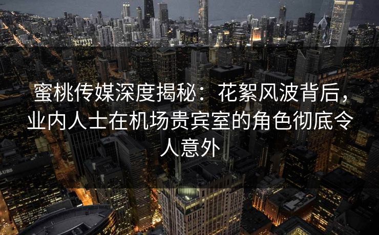 蜜桃传媒深度揭秘：花絮风波背后，业内人士在机场贵宾室的角色彻底令人意外