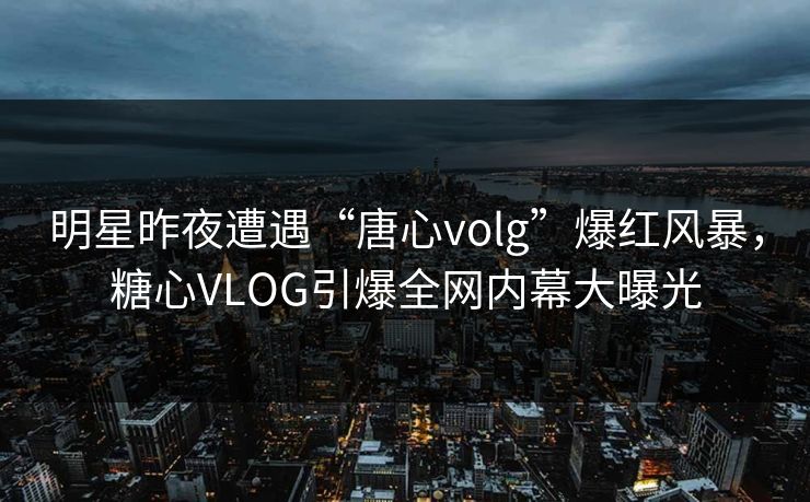 明星昨夜遭遇“唐心volg”爆红风暴，糖心VLOG引爆全网内幕大曝光