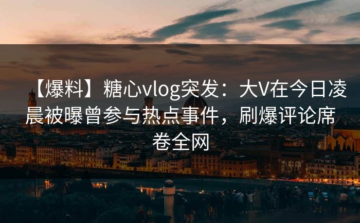 【爆料】糖心vlog突发：大V在今日凌晨被曝曾参与热点事件，刷爆评论席卷全网  第1张
