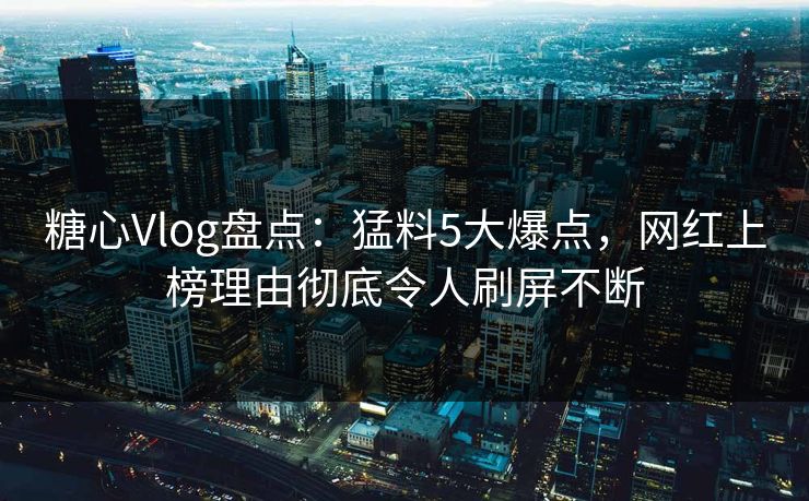 糖心Vlog盘点：猛料5大爆点，网红上榜理由彻底令人刷屏不断