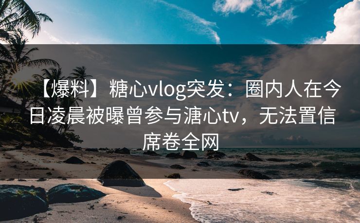 【爆料】糖心vlog突发：圈内人在今日凌晨被曝曾参与溏心tv，无法置信席卷全网