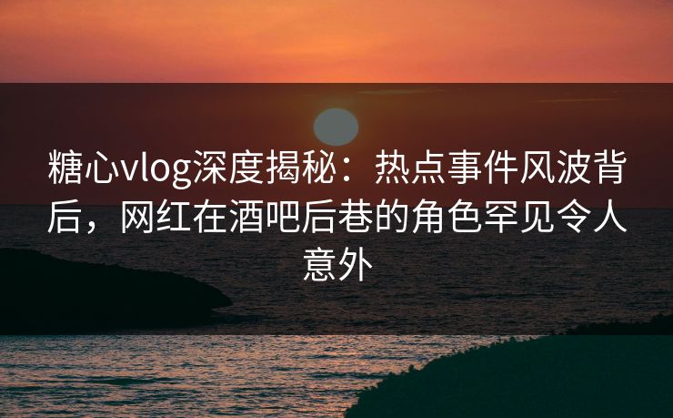 糖心vlog深度揭秘：热点事件风波背后，网红在酒吧后巷的角色罕见令人意外  第1张