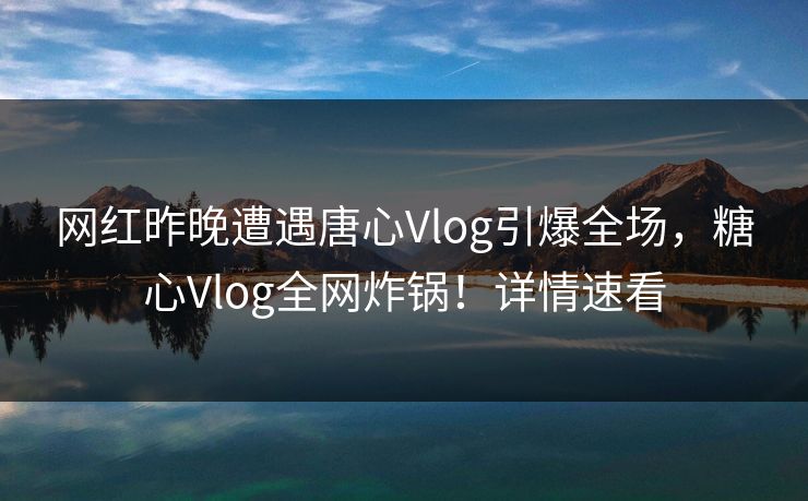 网红昨晚遭遇唐心Vlog引爆全场，糖心Vlog全网炸锅！详情速看