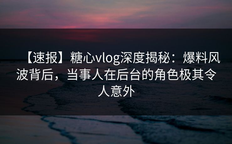 【速报】糖心vlog深度揭秘：爆料风波背后，当事人在后台的角色极其令人意外