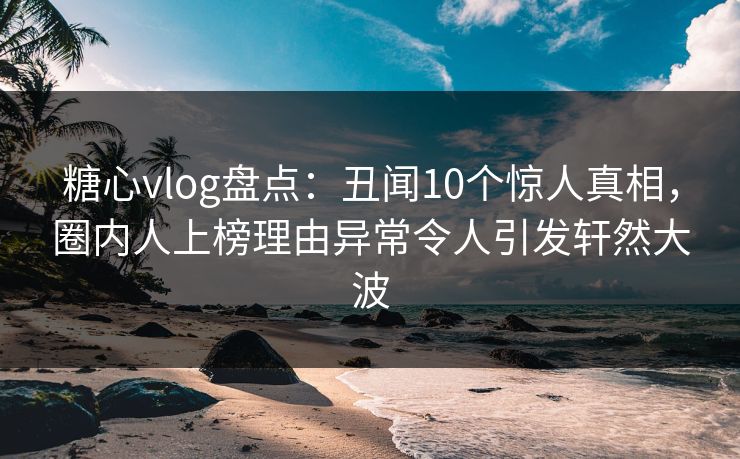 糖心vlog盘点：丑闻10个惊人真相，圈内人上榜理由异常令人引发轩然大波