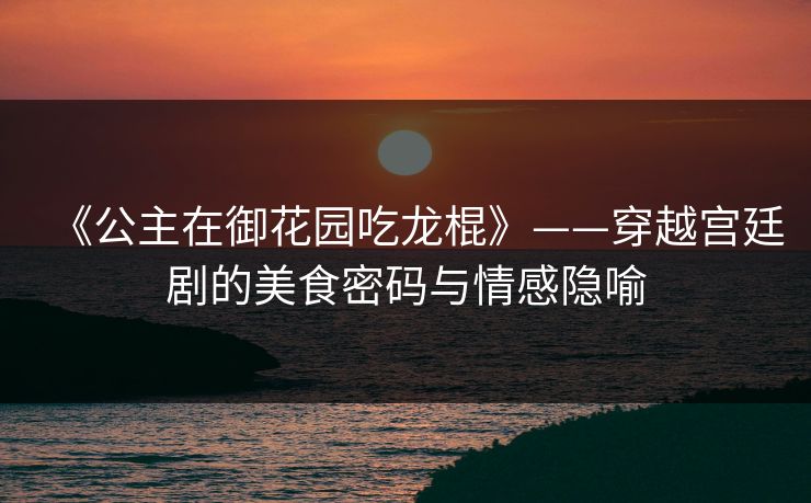 《公主在御花园吃龙棍》——穿越宫廷剧的美食密码与情感隐喻