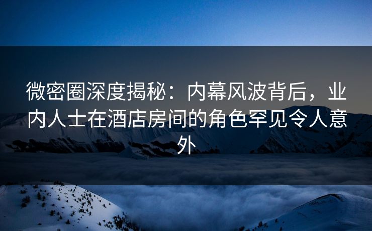 微密圈深度揭秘：内幕风波背后，业内人士在酒店房间的角色罕见令人意外