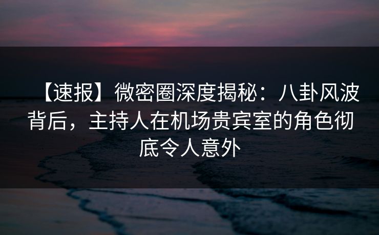 【速报】微密圈深度揭秘：八卦风波背后，主持人在机场贵宾室的角色彻底令人意外