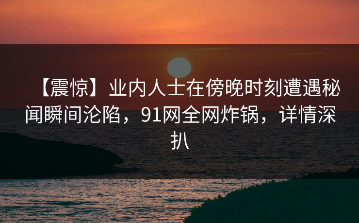 【震惊】业内人士在傍晚时刻遭遇秘闻瞬间沦陷，91网全网炸锅，详情深扒