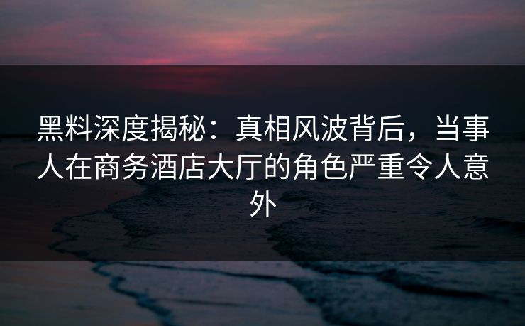 黑料深度揭秘：真相风波背后，当事人在商务酒店大厅的角色严重令人意外
