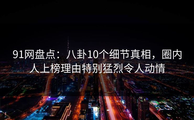 91网盘点：八卦10个细节真相，圈内人上榜理由特别猛烈令人动情
