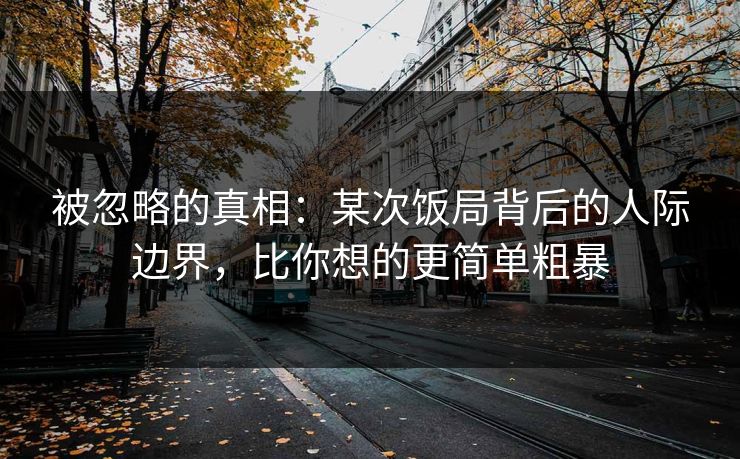 被忽略的真相：某次饭局背后的人际边界，比你想的更简单粗暴