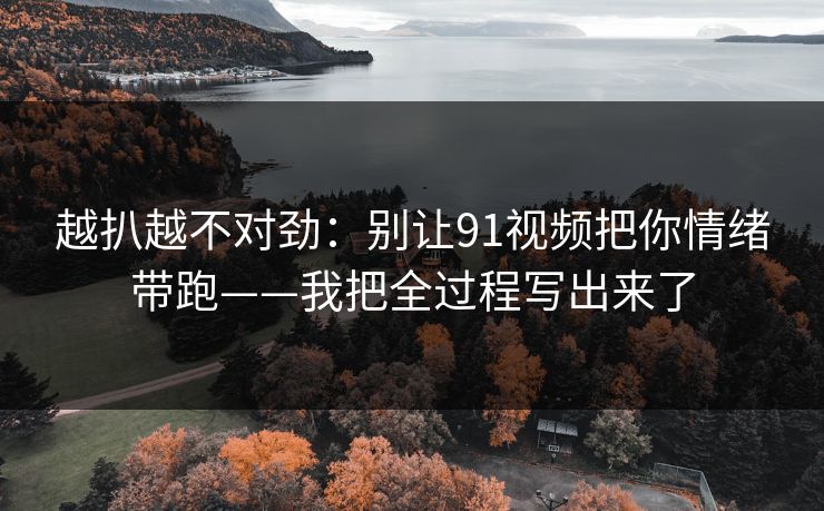越扒越不对劲：别让91视频把你情绪带跑——我把全过程写出来了