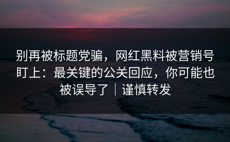 别再被标题党骗,网红黑料被营销号盯上:最关键的公关回应,你可能也被误导了|谨慎转发