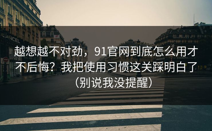 越想越不对劲，91官网到底怎么用才不后悔？我把使用习惯这关踩明白了（别说我没提醒）