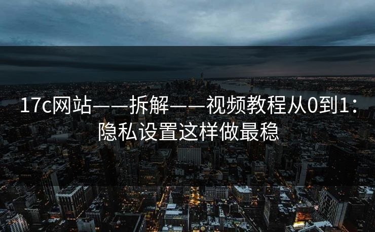 17c网站——拆解——视频教程从0到1：隐私设置这样做最稳