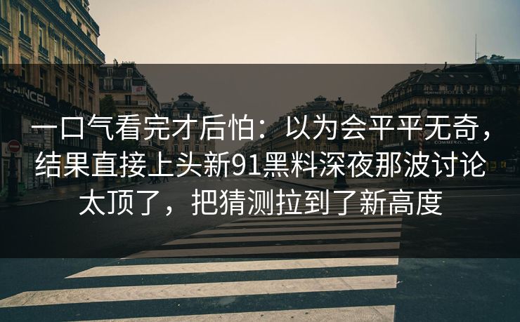 一口气看完才后怕:以为会平平无奇,结果直接上头新91黑料深夜那波讨论太顶了,把猜测拉到了新高度 第1张 一口气看完才后怕:以为会平平无奇,结果直接上头新91黑料深夜那波讨论太顶了,把猜测拉到了新高度 第1张