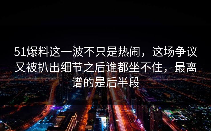 51爆料这一波不只是热闹，这场争议又被扒出细节之后谁都坐不住，最离谱的是后半段