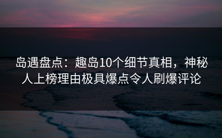 岛遇盘点：趣岛10个细节真相，神秘人上榜理由极具爆点令人刷爆评论  第1张