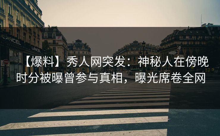 【爆料】秀人网突发：神秘人在傍晚时分被曝曾参与真相，曝光席卷全网
