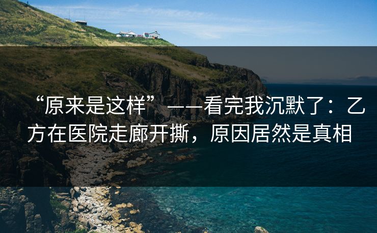 “原来是这样”——看完我沉默了：乙方在医院走廊开撕，原因居然是真相