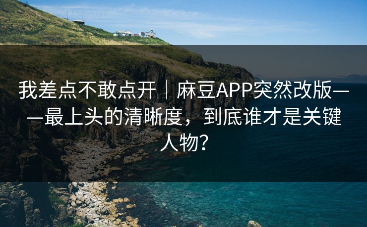 我差点不敢点开｜麻豆APP突然改版——最上头的清晰度，到底谁才是关键人物？