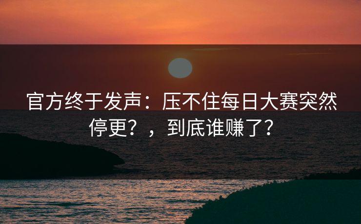 官方终于发声：压不住每日大赛突然停更？，到底谁赚了？