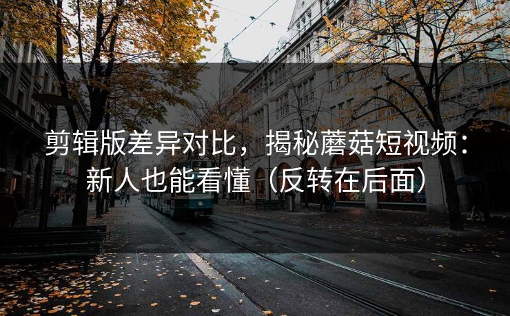 剪辑版差异对比，揭秘蘑菇短视频：新人也能看懂（反转在后面）