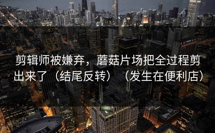 剪辑师被嫌弃，蘑菇片场把全过程剪出来了（结尾反转）（发生在便利店）
