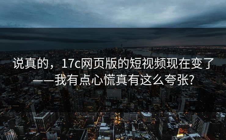 说真的，17c网页版的短视频现在变了——我有点心慌真有这么夸张?